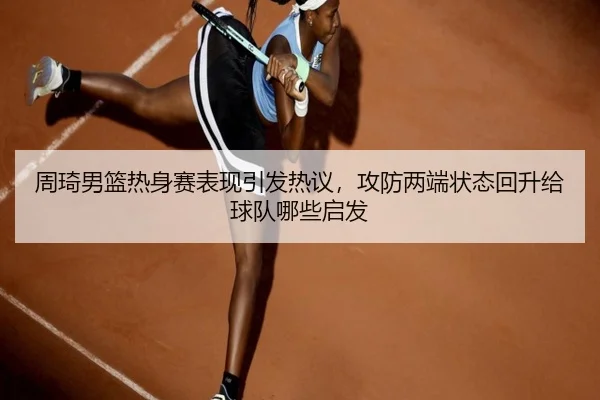 周琦男篮热身赛表现引发热议，攻防两端状态回升给球队哪些启发